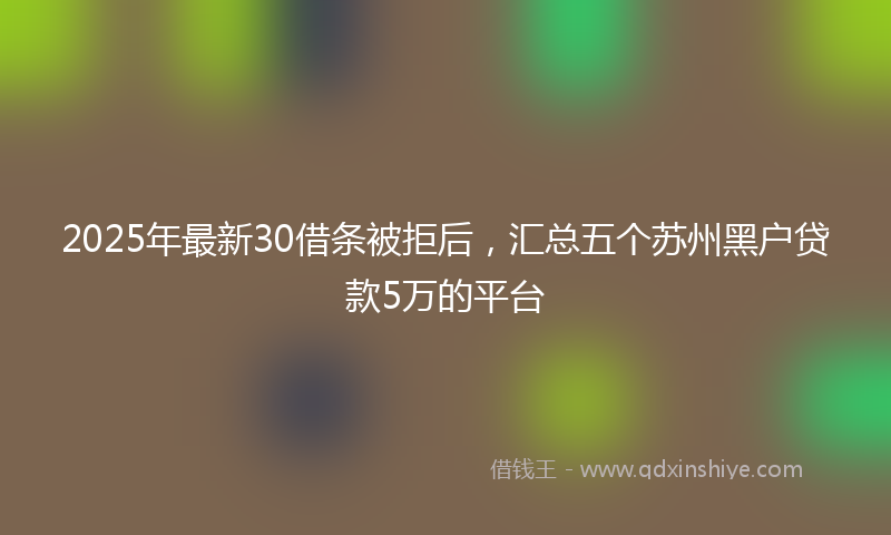 2025年最新30借条被拒后，汇总五个苏州黑户贷款5万的平台