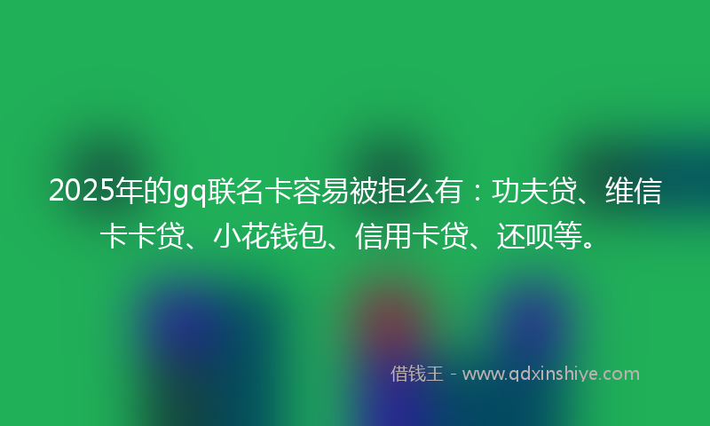 2025年的gq联名卡容易被拒么有：功夫贷、维信卡卡贷、小花钱包、信用卡贷、还呗等。