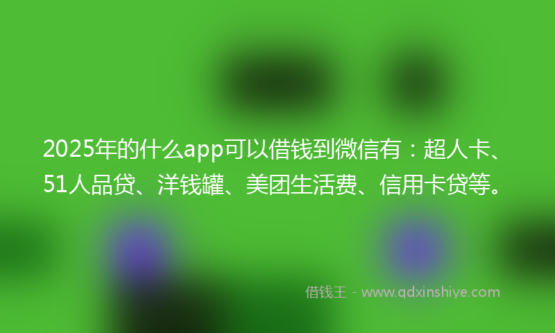 2025年的什么app可以借钱到微信有：超人卡、51人品贷、洋钱罐、美团生活费、信用卡贷等。