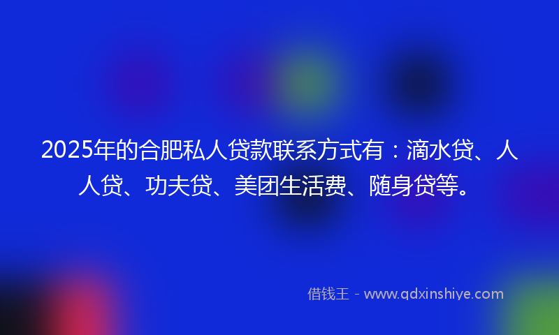 2025年的合肥私人贷款联系方式有：滴水贷、人人贷、功夫贷、美团生活费、随身贷等。