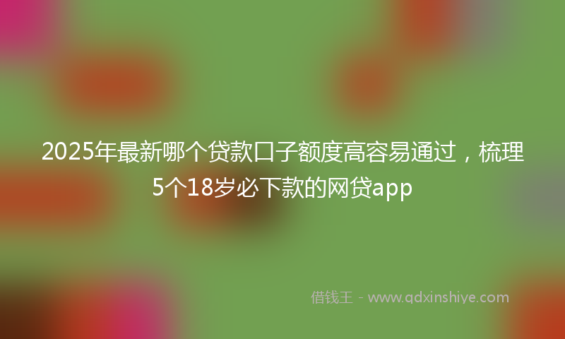 2025年最新哪个贷款口子额度高容易通过，梳理5个18岁必下款的网贷app