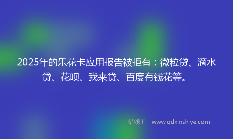 2025年的乐花卡应用报告被拒有：微粒贷、滴水贷、花呗、我来贷、百度有钱花等。