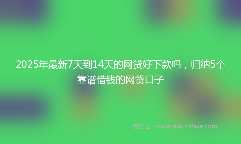 2025年最新7天到14天的网贷好下款吗，归纳5个靠谱借钱的网贷口子