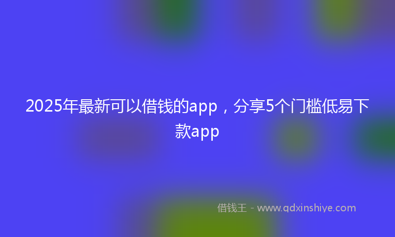 2025年最新可以借钱的app，分享5个门槛低易下款app