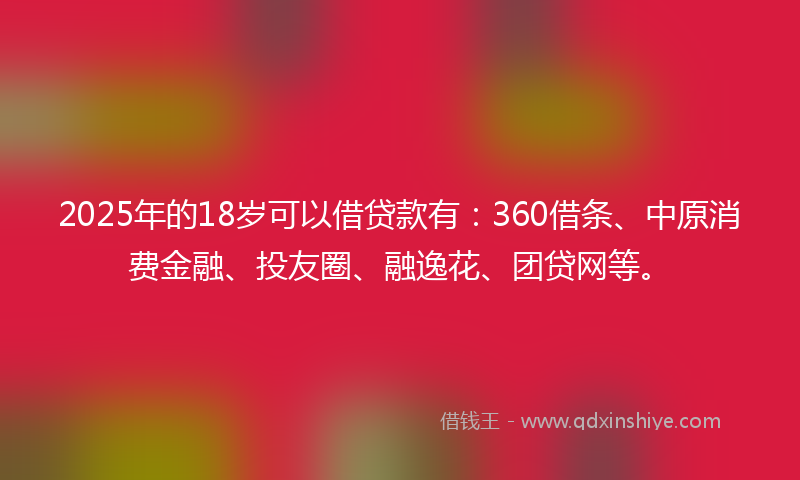 2025年的18岁可以借贷款有：360借条、中原消费金融、投友圈、融逸花、团贷网等。