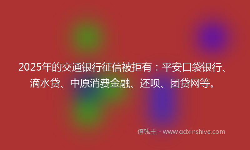2025年的交通银行征信被拒有：平安口袋银行、滴水贷、中原消费金融、还呗、团贷网等。