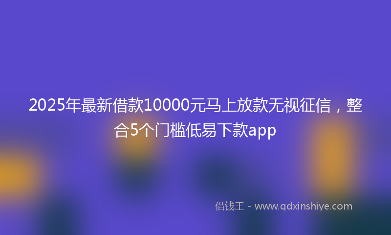 2025年最新借款10000元马上放款无视征信，整合5个门槛低易下款app