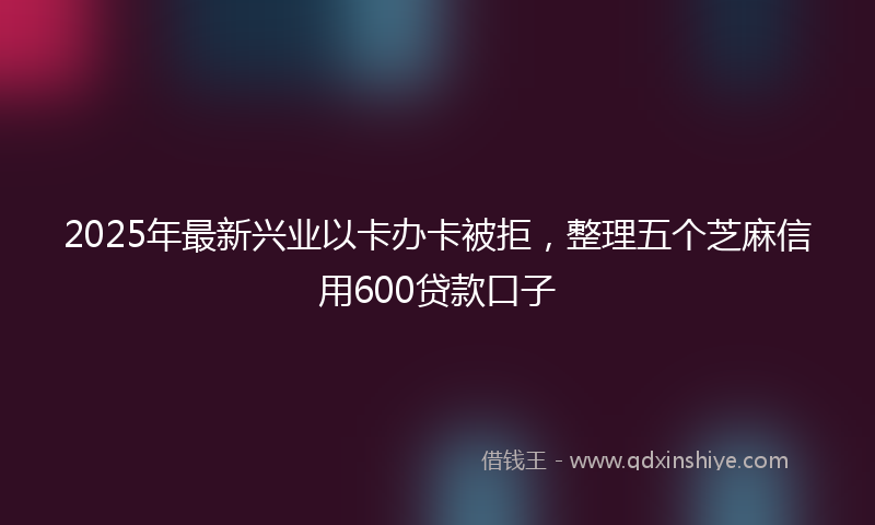 2025年最新兴业以卡办卡被拒，整理五个芝麻信用600贷款口子