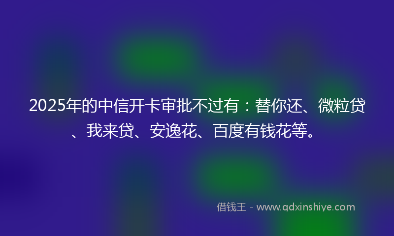2025年的中信开卡审批不过有：替你还、微粒贷、我来贷、安逸花、百度有钱花等。
