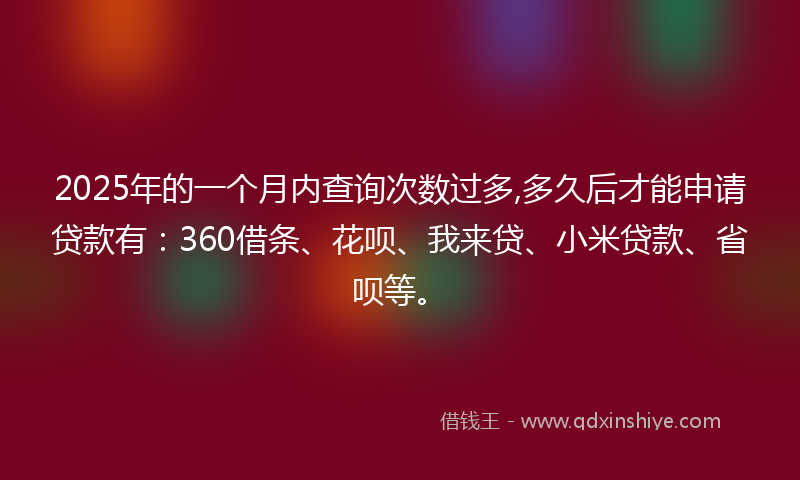 2025年的一个月内查询次数过多,多久后才能申请贷款有：360借条、花呗、我来贷、小米贷款、省呗等。