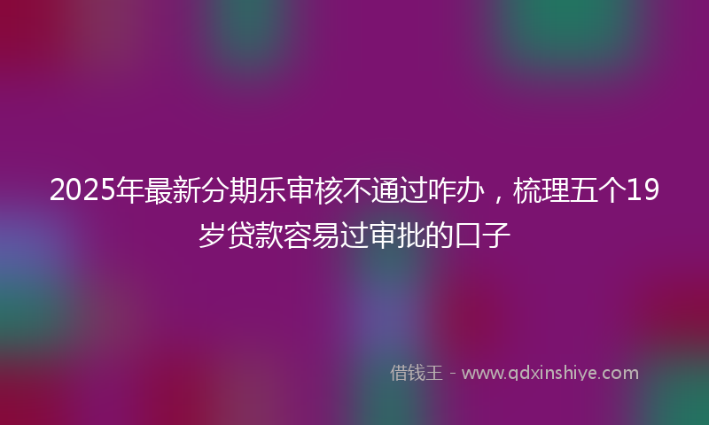 2025年最新分期乐审核不通过咋办，梳理五个19岁贷款容易过审批的口子