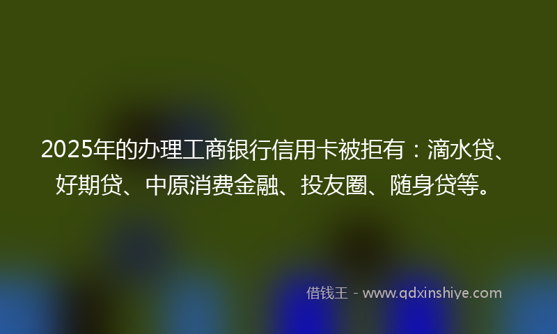 2025年的办理工商银行信用卡被拒有：滴水贷、好期贷、中原消费金融、投友圈、随身贷等。