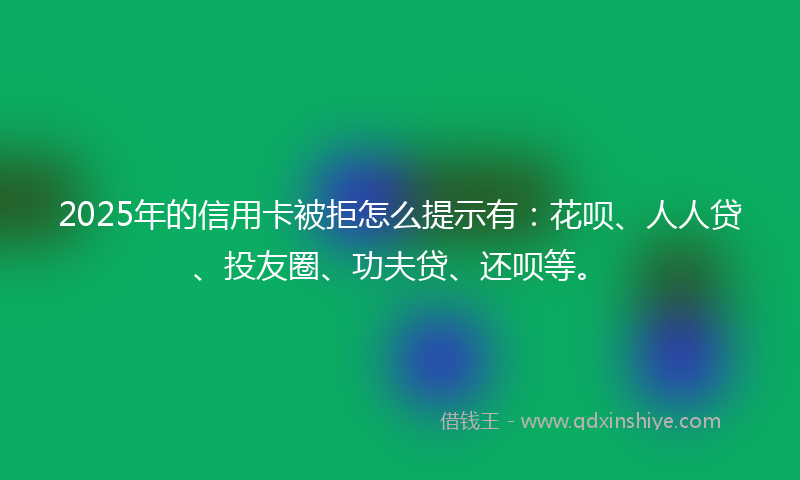 2025年的信用卡被拒怎么提示有：花呗、人人贷、投友圈、功夫贷、还呗等。
