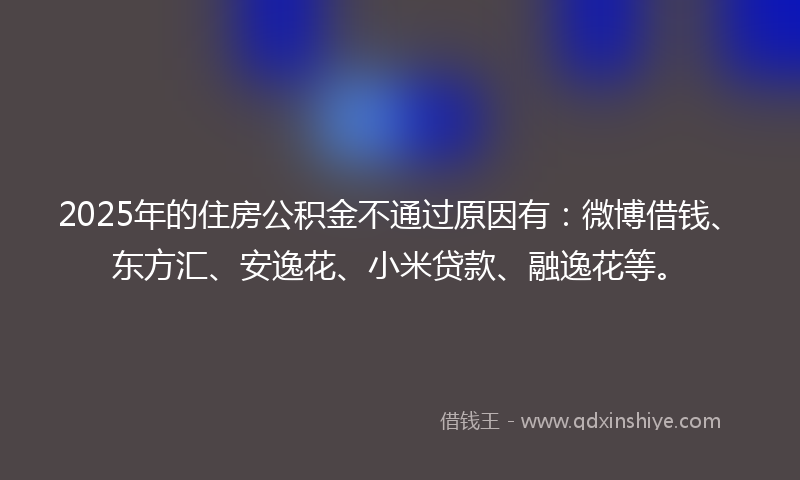 2025年的住房公积金不通过原因有：微博借钱、东方汇、安逸花、小米贷款、融逸花等。