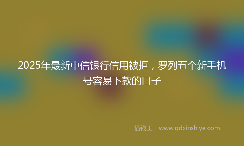 2025年最新中信银行信用被拒，罗列五个新手机号容易下款的口子