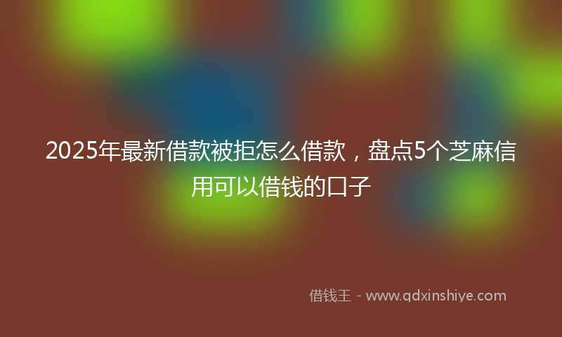 2025年最新借款被拒怎么借款，盘点5个芝麻信用可以借钱的口子