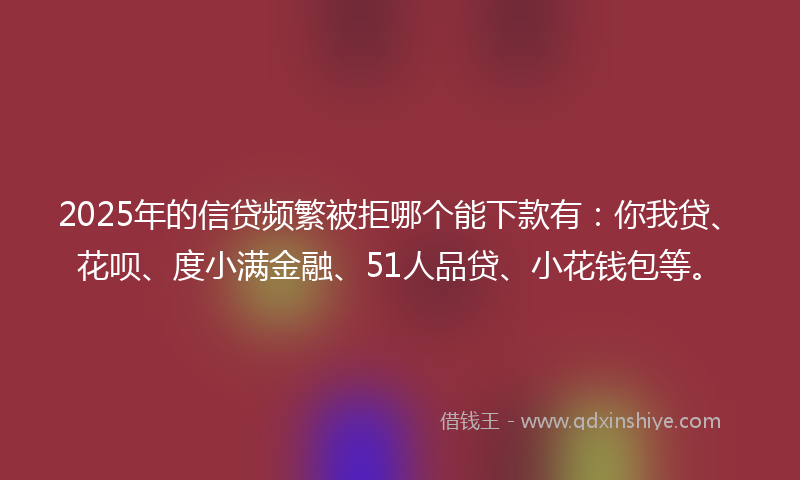 2025年的信贷频繁被拒哪个能下款有：你我贷、花呗、度小满金融、51人品贷、小花钱包等。