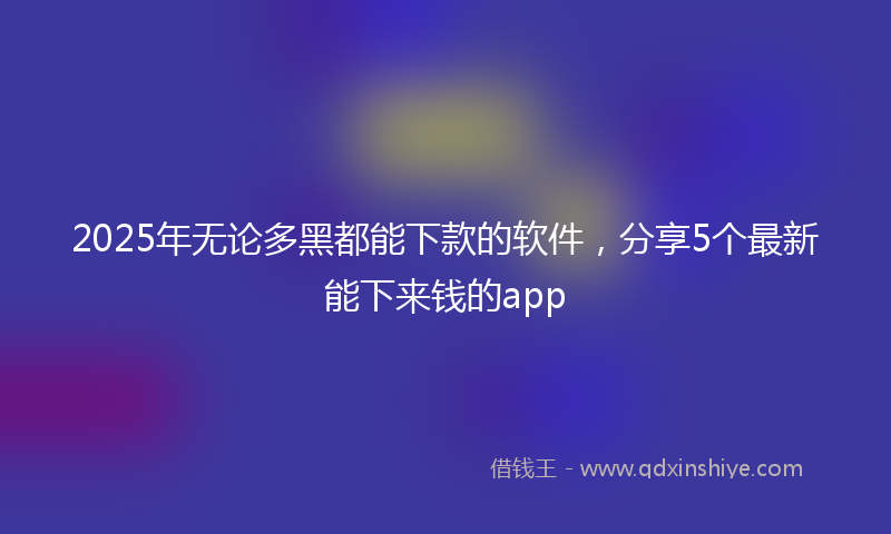 2025年无论多黑都能下款的软件，分享5个最新能下来钱的app