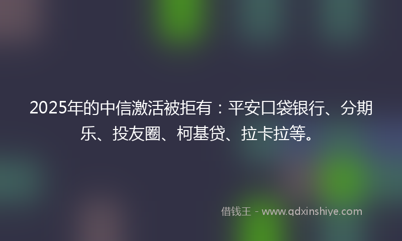 2025年的中信激活被拒有：平安口袋银行、分期乐、投友圈、柯基贷、拉卡拉等。