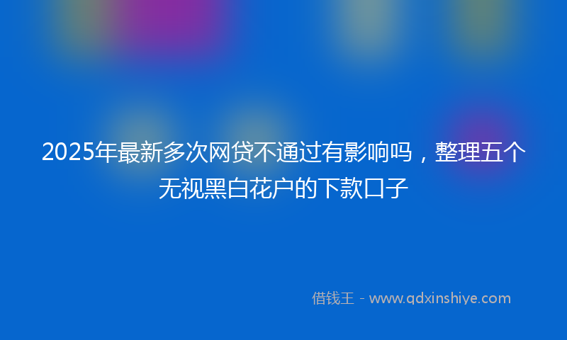 2025年最新多次网贷不通过有影响吗，整理五个无视黑白花户的下款口子