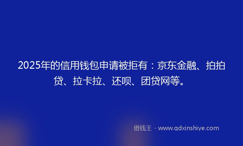 2025年的信用钱包申请被拒有：京东金融、拍拍贷、拉卡拉、还呗、团贷网等。