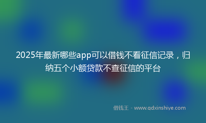 2025年最新哪些app可以借钱不看征信记录，归纳五个小额贷款不查征信的平台