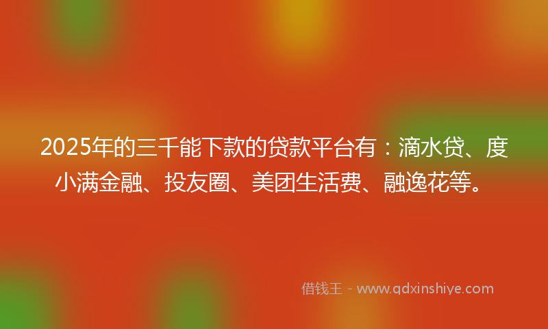 2025年的三千能下款的贷款平台有：滴水贷、度小满金融、投友圈、美团生活费、融逸花等。