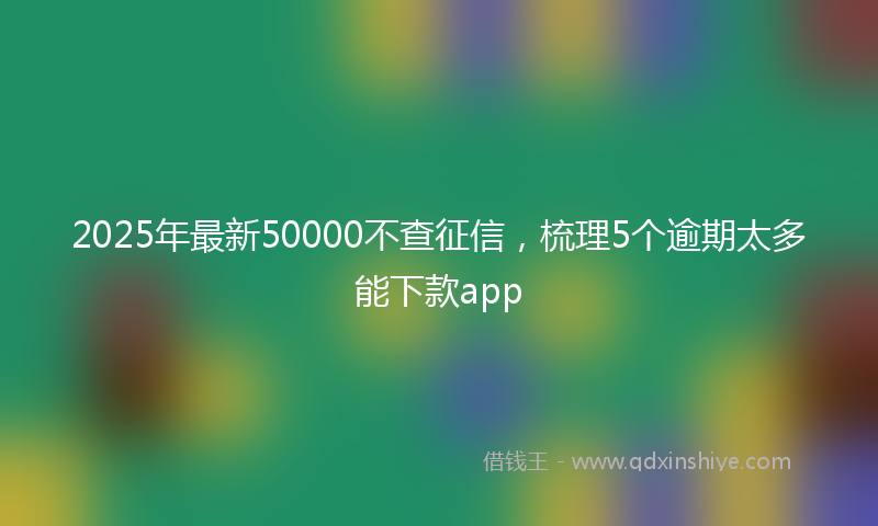 2025年最新50000不查征信，梳理5个逾期太多能下款app