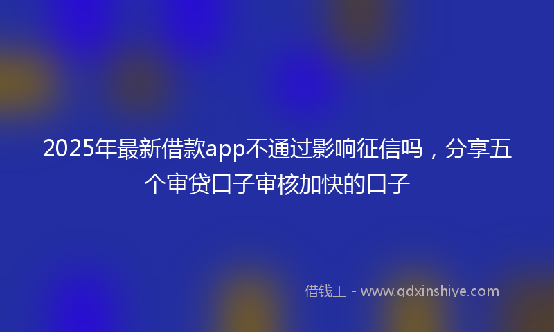 2025年最新借款app不通过影响征信吗，分享五个审贷口子审核加快的口子
