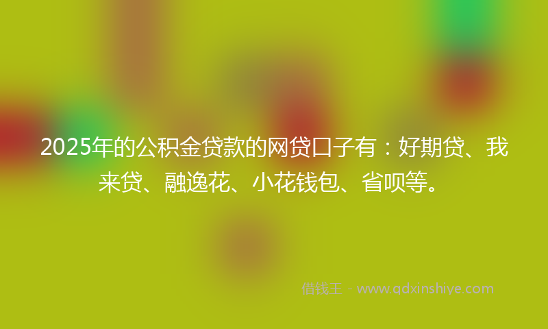 2025年的公积金贷款的网贷口子有：好期贷、我来贷、融逸花、小花钱包、省呗等。
