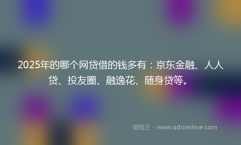 2025年的哪个网贷借的钱多有：京东金融、人人贷、投友圈、融逸花、随身贷等。