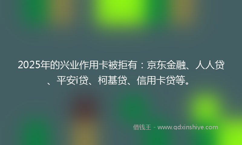 2025年的兴业作用卡被拒有：京东金融、人人贷、平安i贷、柯基贷、信用卡贷等。