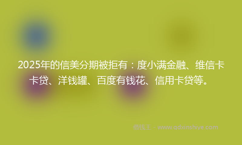 2025年的信美分期被拒有：度小满金融、维信卡卡贷、洋钱罐、百度有钱花、信用卡贷等。