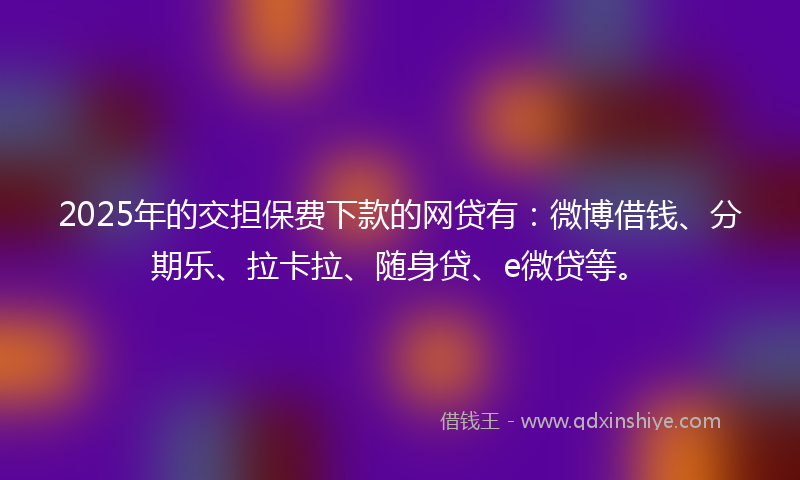 2025年的交担保费下款的网贷有：微博借钱、分期乐、拉卡拉、随身贷、e微贷等。