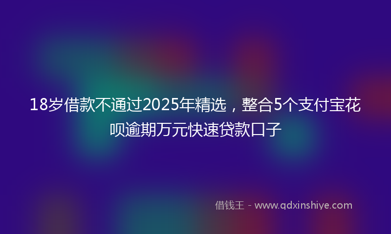 18岁借款不通过2025年精选，整合5个支付宝花呗逾期万元快速贷款口子
