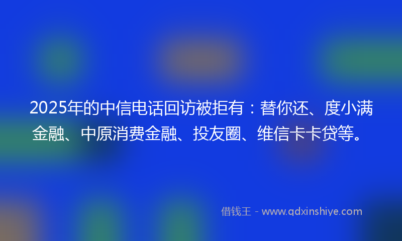 2025年的中信电话回访被拒有：替你还、度小满金融、中原消费金融、投友圈、维信卡卡贷等。