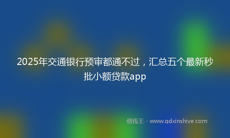 2025年交通银行预审都通不过，汇总五个最新秒批小额贷款app