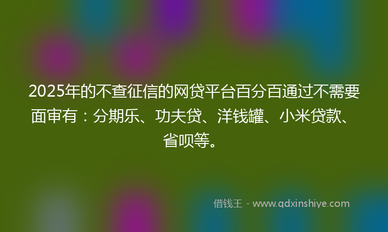 2025年的不查征信的网贷平台百分百通过不需要面审有：分期乐、功夫贷、洋钱罐、小米贷款、省呗等。