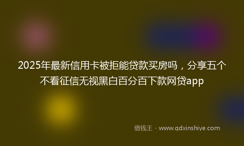 2025年最新信用卡被拒能贷款买房吗，分享五个不看征信无视黑白百分百下款网贷app
