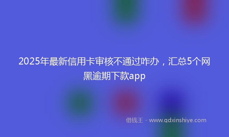 2025年最新信用卡审核不通过咋办，汇总5个网黑逾期下款app
