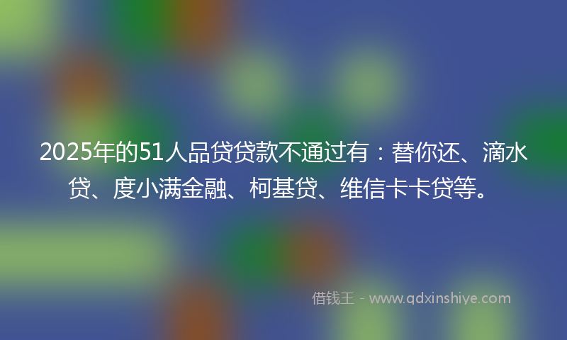 2025年的51人品贷贷款不通过有：替你还、滴水贷、度小满金融、柯基贷、维信卡卡贷等。