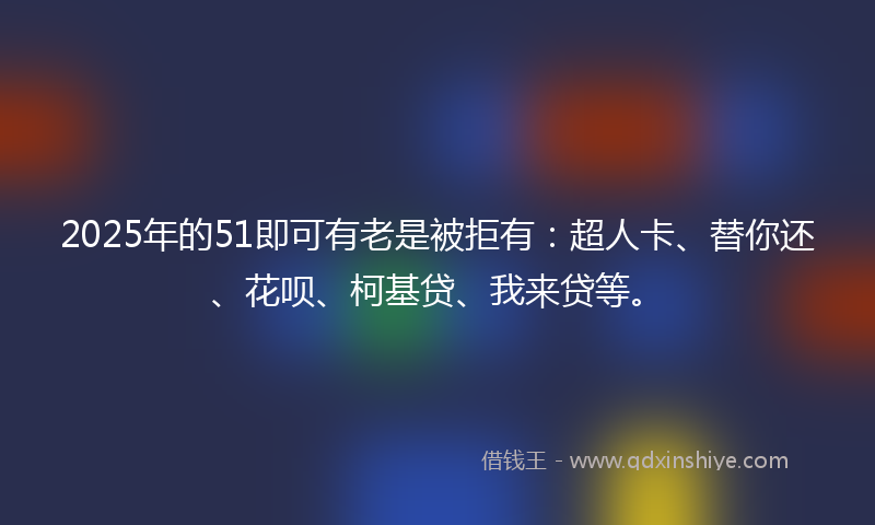2025年的51即可有老是被拒有：超人卡、替你还、花呗、柯基贷、我来贷等。