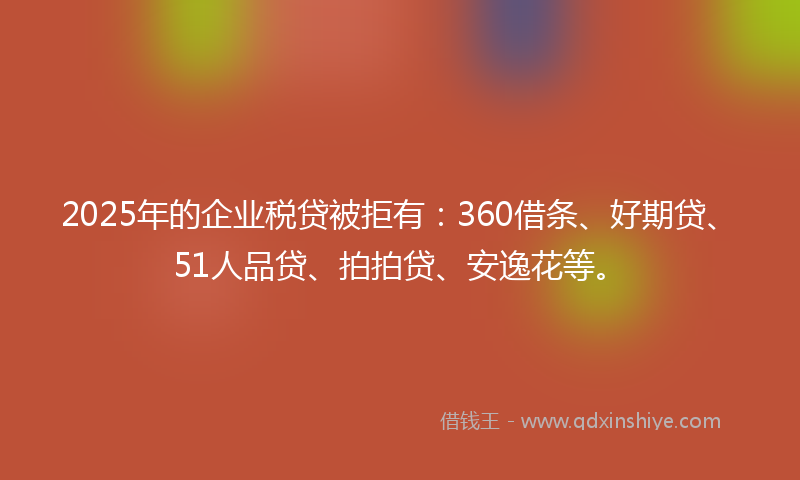2025年的企业税贷被拒有：360借条、好期贷、51人品贷、拍拍贷、安逸花等。