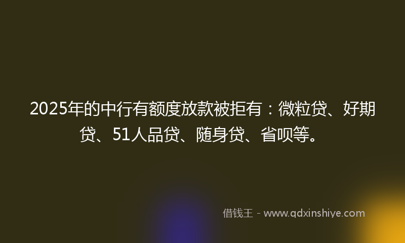 2025年的中行有额度放款被拒有：微粒贷、好期贷、51人品贷、随身贷、省呗等。