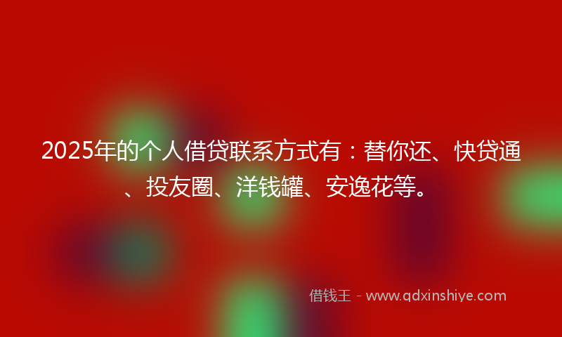 2025年的个人借贷联系方式有：替你还、快贷通、投友圈、洋钱罐、安逸花等。