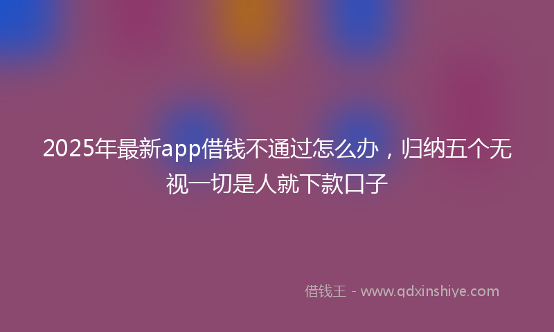 2025年最新app借钱不通过怎么办，归纳五个无视一切是人就下款口子