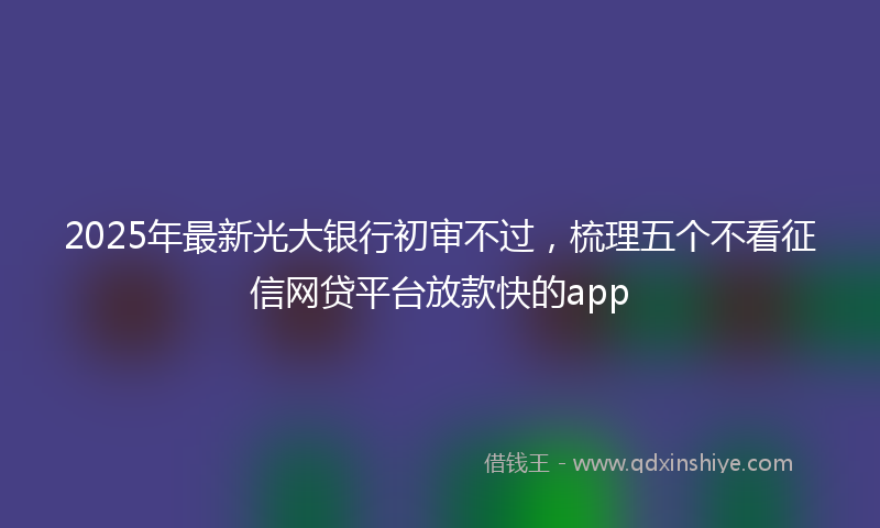 2025年最新光大银行初审不过，梳理五个不看征信网贷平台放款快的app