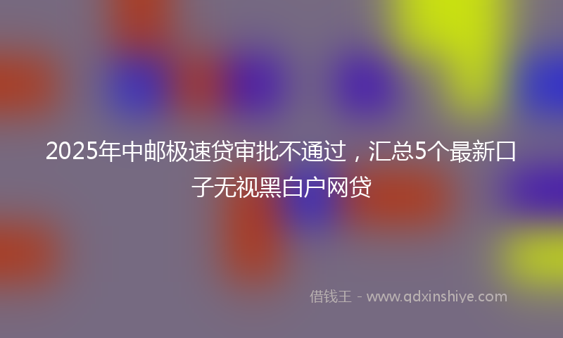 2025年中邮极速贷审批不通过，汇总5个最新口子无视黑白户网贷