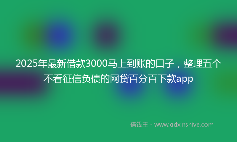 2025年最新借款3000马上到账的口子，整理五个不看征信负债的网贷百分百下款app