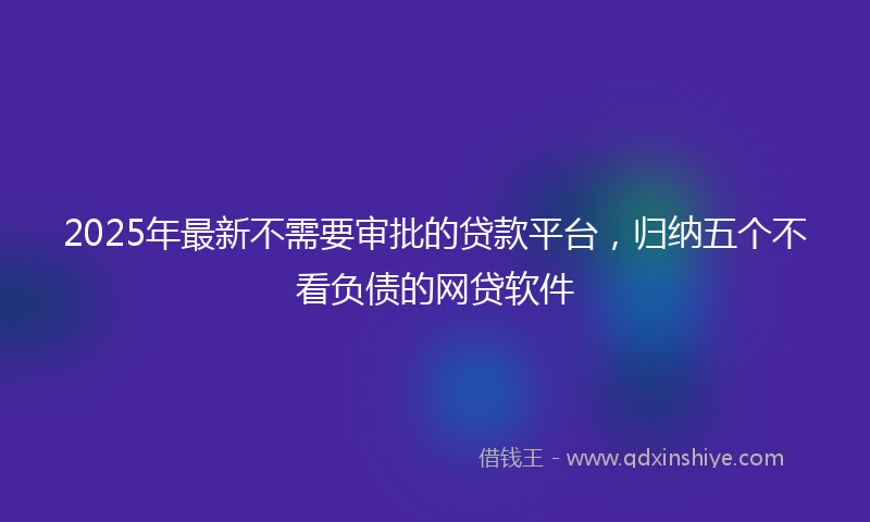 2025年最新不需要审批的贷款平台，归纳五个不看负债的网贷软件